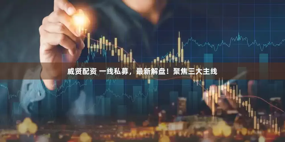 威贤配资 一线私募，最新解盘！聚焦三大主线