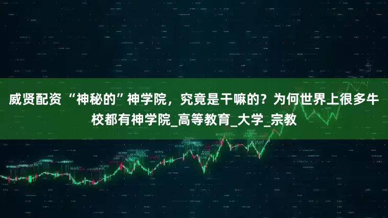 威贤配资 “神秘的”神学院，究竟是干嘛的？为何世界上很多牛校都有神学院_高等教育_大学_宗教