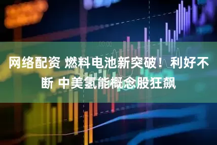 网络配资 燃料电池新突破！利好不断 中美氢能概念股狂飙