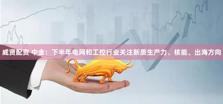 威贤配资 中金：下半年电网和工控行业关注新质生产力、核能、出海方向