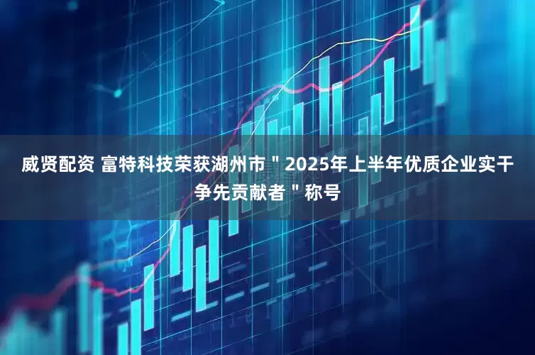 威贤配资 富特科技荣获湖州市＂2025年上半年优质企业实干争先贡献者＂称号