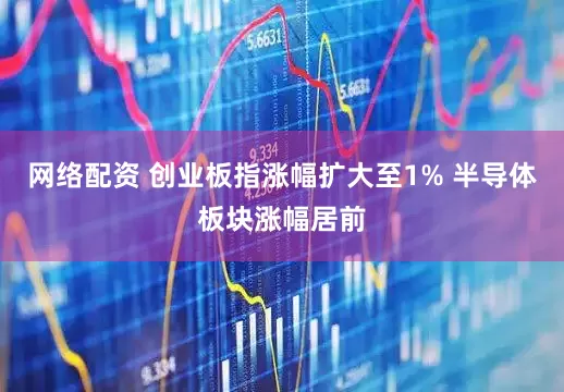 网络配资 创业板指涨幅扩大至1% 半导体板块涨幅居前