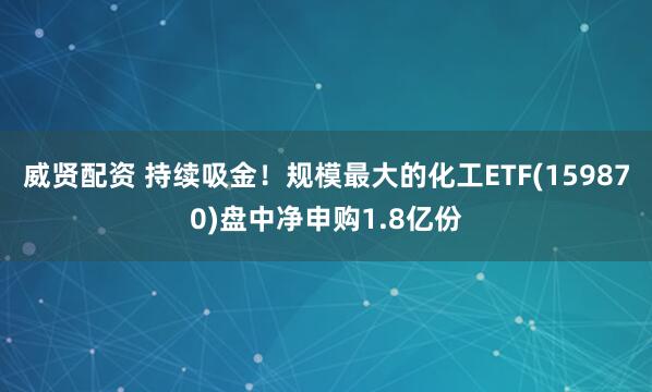 威贤配资 持续吸金！规模最大的化工ETF(159870)盘中净申购1.8亿份