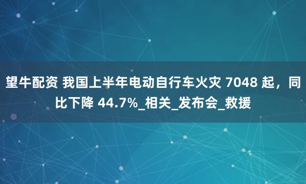 望牛配资 我国上半年电动自行车火灾 7048 起，同比下降 44.7%_相关_发布会_救援