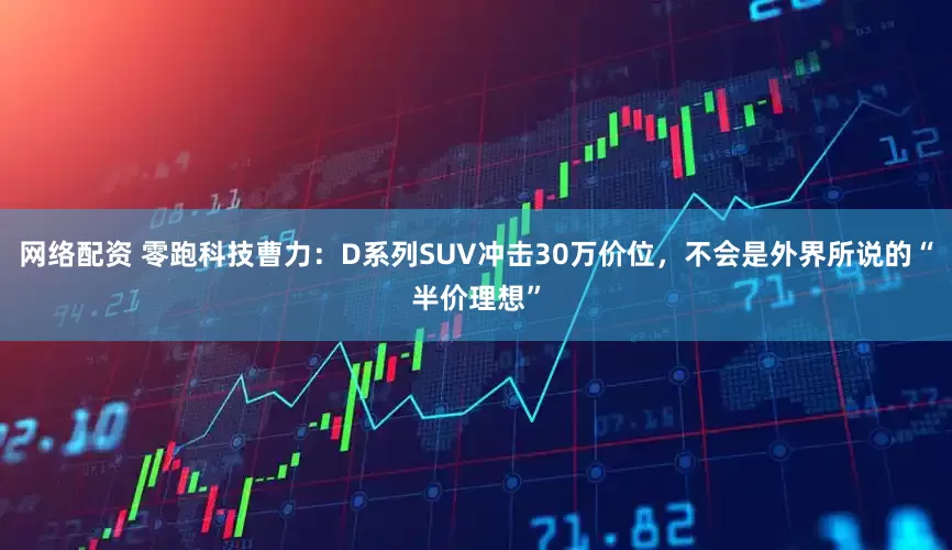 网络配资 零跑科技曹力：D系列SUV冲击30万价位，不会是外界所说的“半价理想”