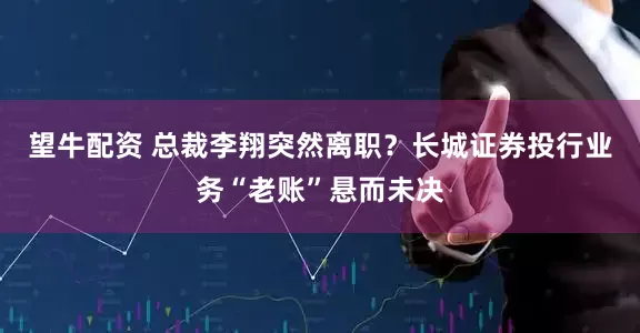 望牛配资 总裁李翔突然离职？长城证券投行业务“老账”悬而未决