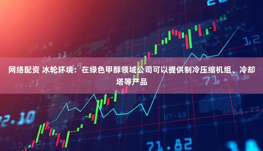 网络配资 冰轮环境：在绿色甲醇领域公司可以提供制冷压缩机组、冷却塔等产品