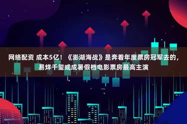 网络配资 成本5亿！《澎湖海战》是奔着年度票房冠军去的，易烊千玺或成暑假档电影票房最高主演