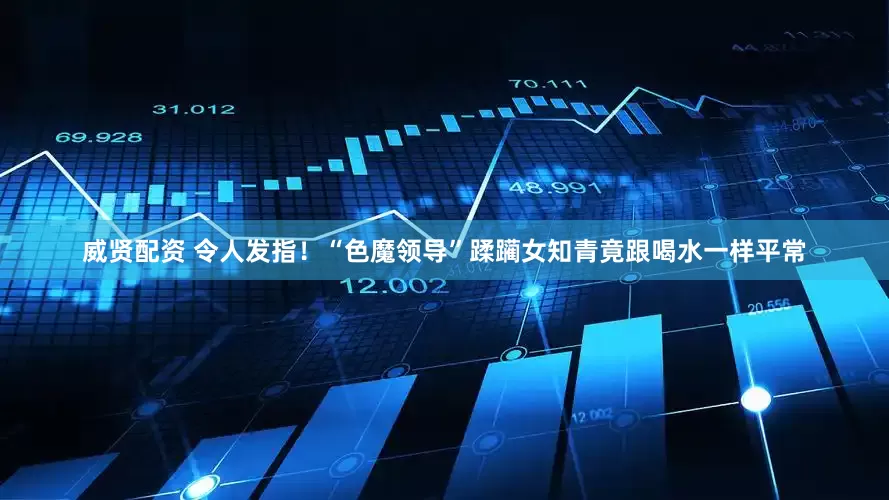 威贤配资 令人发指！“色魔领导”蹂躏女知青竟跟喝水一样平常